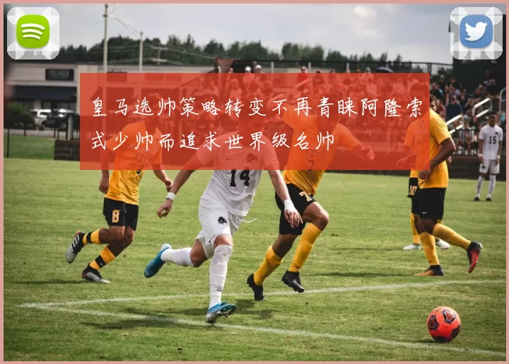 皇马选帅策略转变不再青睐阿隆索式少帅而追求世界级名帅
