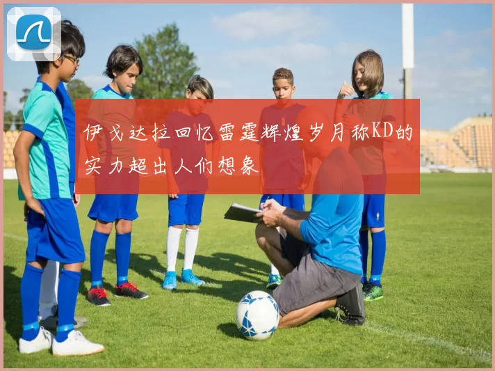 伊戈达拉回忆雷霆辉煌岁月称KD的实力超出人们想象