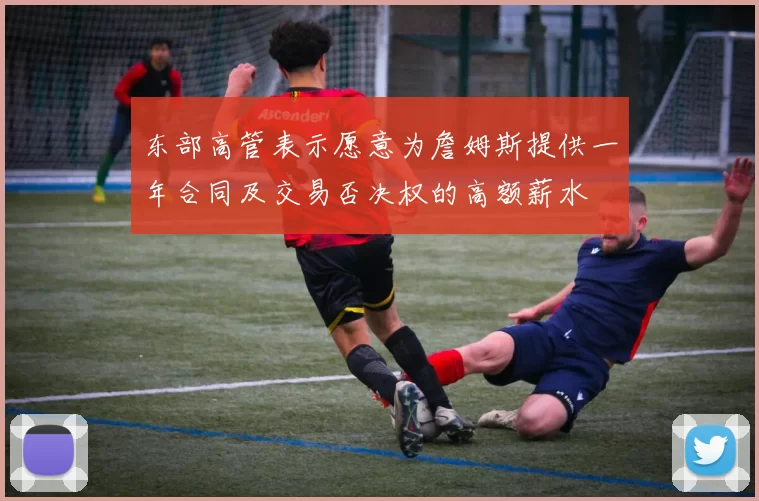 东部高管表示愿意为詹姆斯提供一年合同及交易否决权的高额薪水