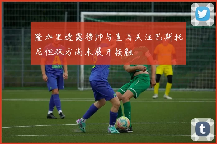 隆加里透露穆帅与皇马关注巴斯托尼但双方尚未展开接触