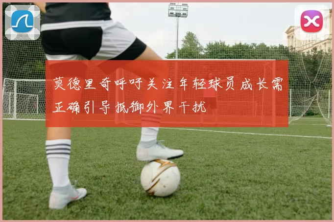 莫德里奇呼吁关注年轻球员成长需正确引导抵御外界干扰