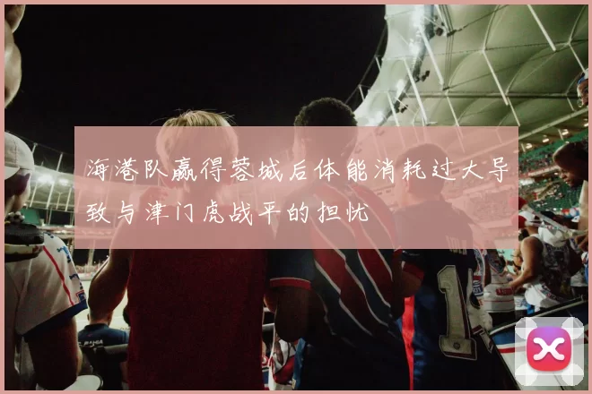 海港队赢得蓉城后体能消耗过大导致与津门虎战平的担忧