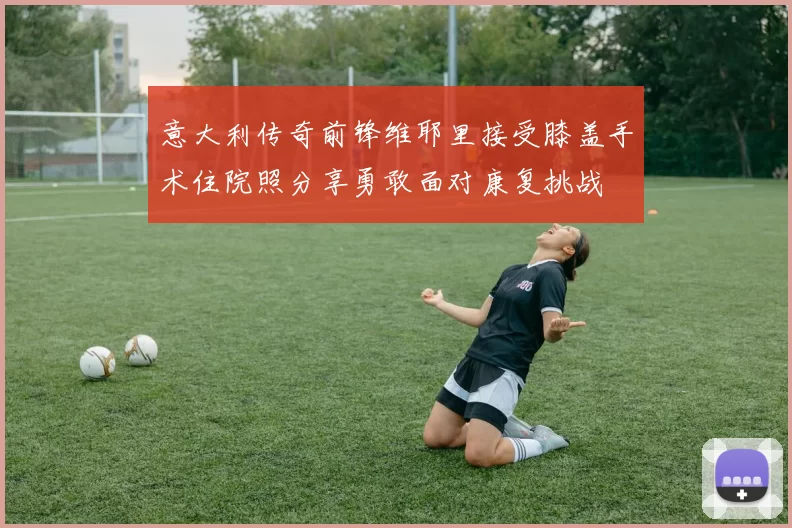 意大利传奇前锋维耶里接受膝盖手术住院照分享勇敢面对康复挑战