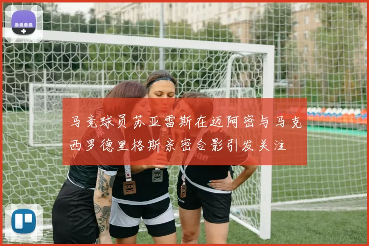 马竞球员苏亚雷斯在迈阿密与马克西罗德里格斯亲密合影引发关注