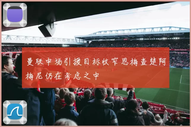 曼联中场引援目标收窄恩梅查楚阿梅尼仍在考虑之中