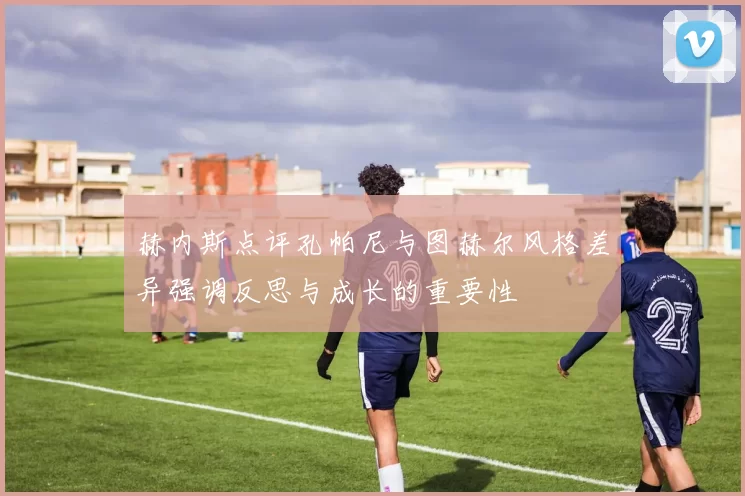 赫内斯点评孔帕尼与图赫尔风格差异强调反思与成长的重要性