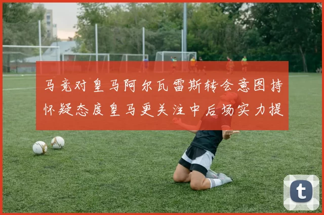 马竞对皇马阿尔瓦雷斯转会意图持怀疑态度皇马更关注中后场实力提升