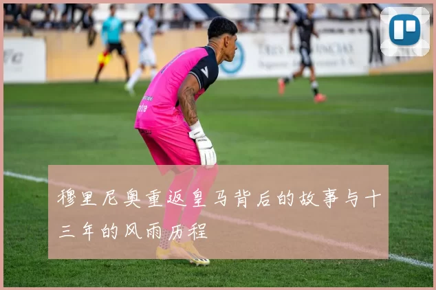 穆里尼奥重返皇马背后的故事与十三年的风雨历程