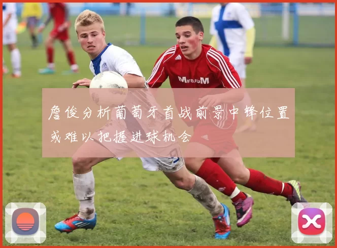 詹俊分析葡萄牙首战前景中锋位置或难以把握进球机会
