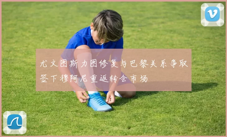 尤文图斯力图修复与巴黎关系争取签下穆阿尼重返转会市场