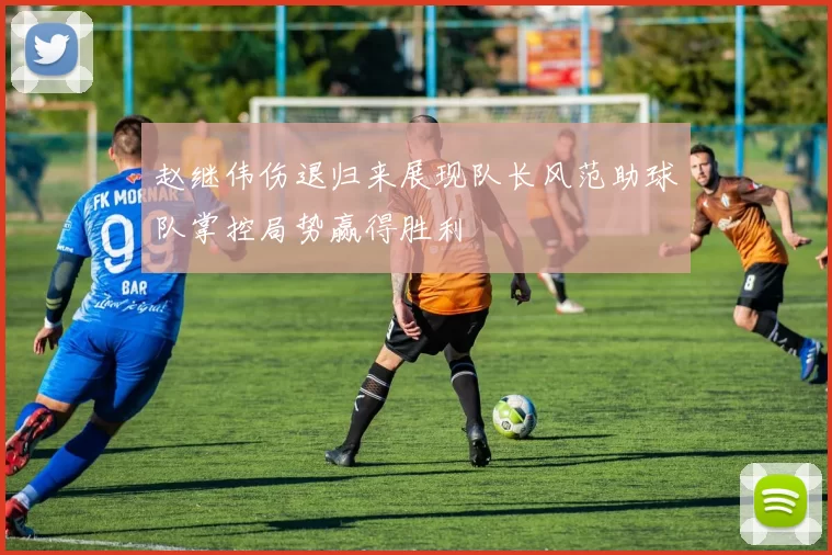 赵继伟伤退归来展现队长风范助球队掌控局势赢得胜利