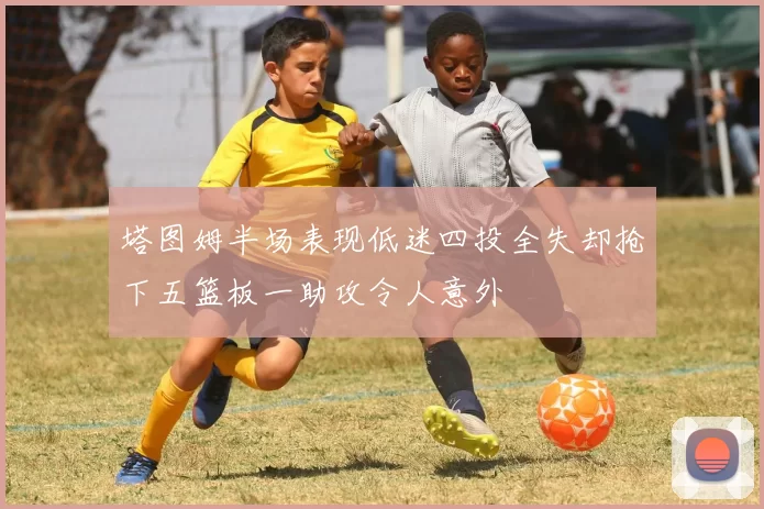 塔图姆半场表现低迷四投全失却抢下五篮板一助攻令人意外