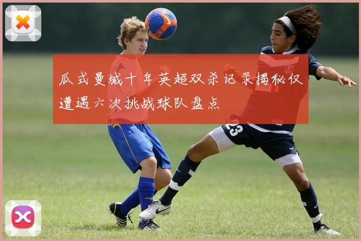 瓜式曼城十年英超双杀记录揭秘仅遭遇六次挑战球队盘点